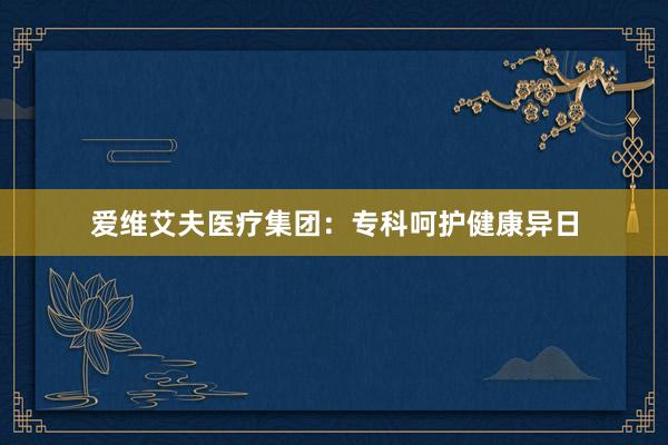 爱维艾夫医疗集团：专科呵护健康异日